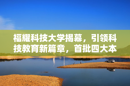 福耀科技大学揭幕，引领科技教育新篇章，首批四大本科专业亮相