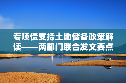 专项债支持土地储备政策解读——两部门联合发文要点概览