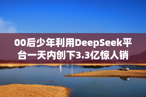 00后少年利用DeepSeek平台一天内创下3.3亿惊人销售业绩