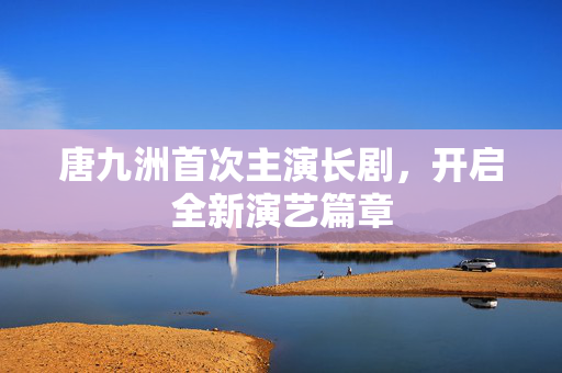 唐九洲首次主演长剧，开启全新演艺篇章