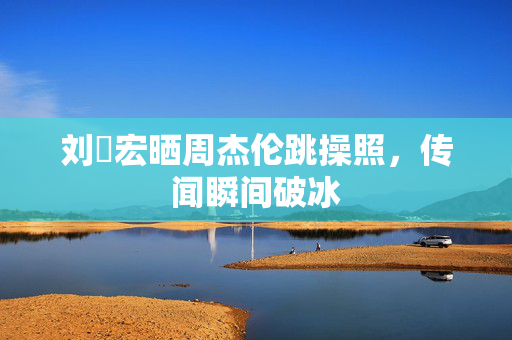 刘畊宏晒周杰伦跳操照，传闻瞬间破冰