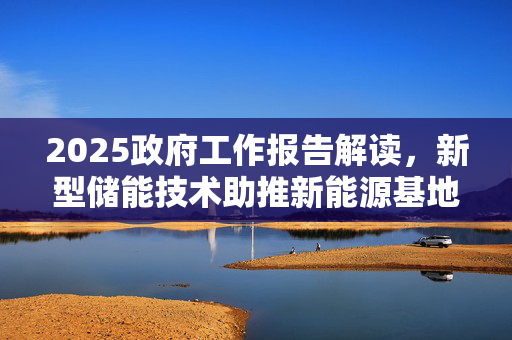 2025政府工作报告解读，新型储能技术助推新能源基地与零碳园区建设快速发展