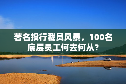 著名投行裁员风暴，100名底层员工何去何从？