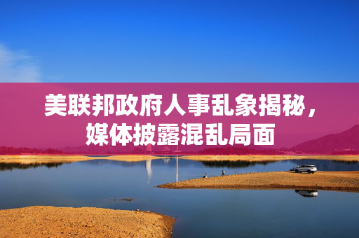 美联邦政府人事乱象揭秘，媒体披露混乱局面