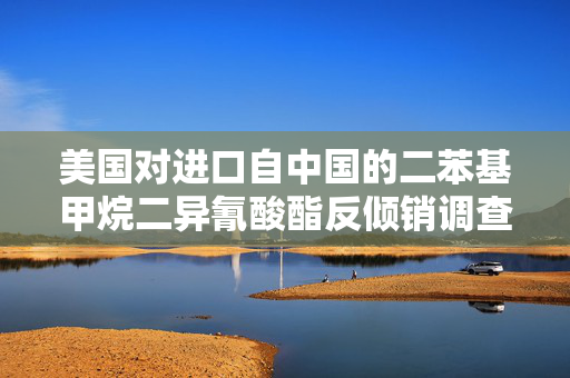 美国对进口自中国的二苯基甲烷二异氰酸酯反倾销调查的影响与解析