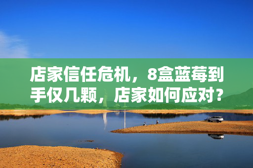 店家信任危机，8盒蓝莓到手仅几颗，店家如何应对？