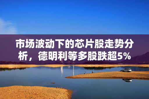 市场波动下的芯片股走势分析，德明利等多股跌超5%的背后审视
