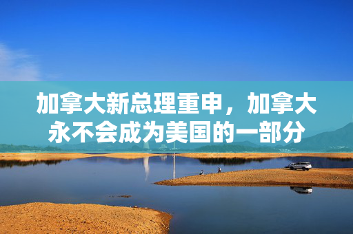加拿大新总理重申，加拿大永不会成为美国的一部分