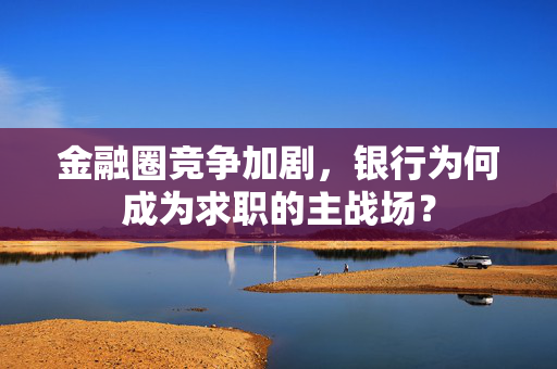 金融圈竞争加剧，银行为何成为求职的主战场？