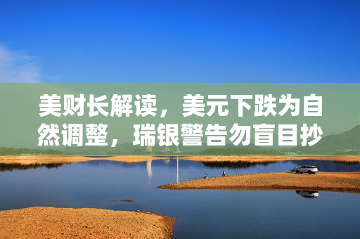 美财长解读，美元下跌为自然调整，瑞银警告勿盲目抄底美股——专家观点综述