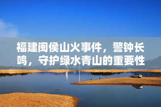 福建闽侯山火事件，警钟长鸣，守护绿水青山的重要性