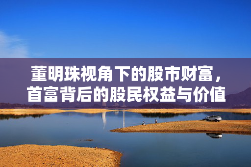 董明珠视角下的股市财富，首富背后的股民权益与价值考量
