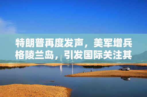 特朗普再度发声，美军增兵格陵兰岛，引发国际关注其夺岛言论