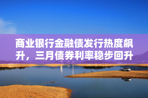 商业银行金融债发行热度飙升，三月债券利率稳步回升，市场趋势分析