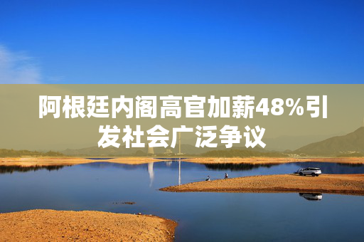 阿根廷内阁高官加薪48%引发社会广泛争议
