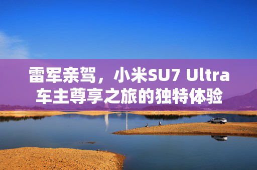 雷军亲驾，小米SU7 Ultra车主尊享之旅的独特体验