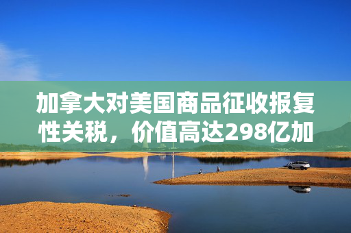 加拿大对美国商品征收报复性关税，价值高达298亿加元的影响与解析
