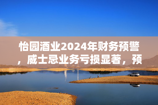 怡园酒业2024年财务预警，威士忌业务亏损显著，预计亏损达3500万