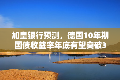 加皇银行预测，德国10年期国债收益率年底有望突破3%大关