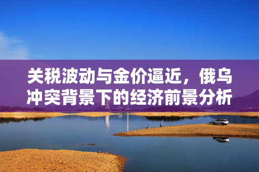 关税波动与金价逼近，俄乌冲突背景下的经济前景分析