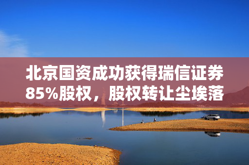 北京国资成功获得瑞信证券85%股权，股权转让尘埃落定