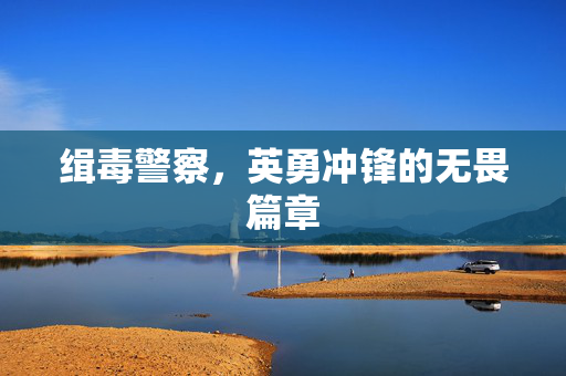 缉毒警察，英勇冲锋的无畏篇章