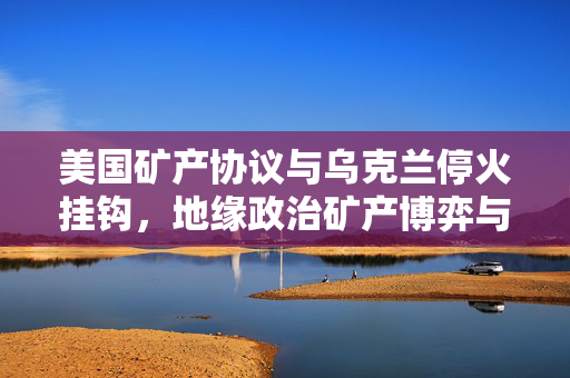 美国矿产协议与乌克兰停火挂钩，地缘政治矿产博弈与冲突解决新动向