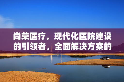 尚荣医疗，现代化医院建设的引领者，全面解决方案的提供者