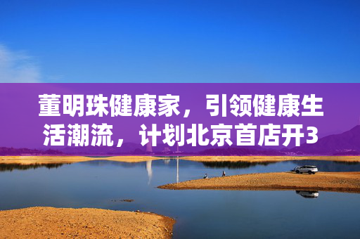 董明珠健康家，引领健康生活潮流，计划北京首店开3000家新篇章！