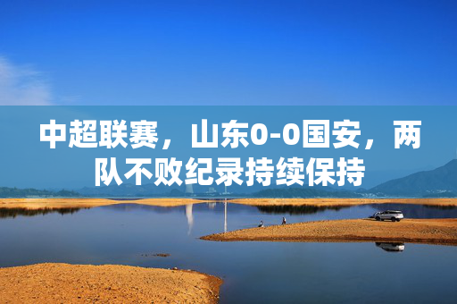 中超联赛，山东0-0国安，两队不败纪录持续保持
