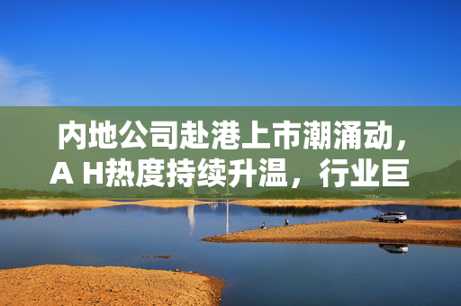 内地公司赴港上市潮涌动，A H热度持续升温，行业巨头齐聚香港