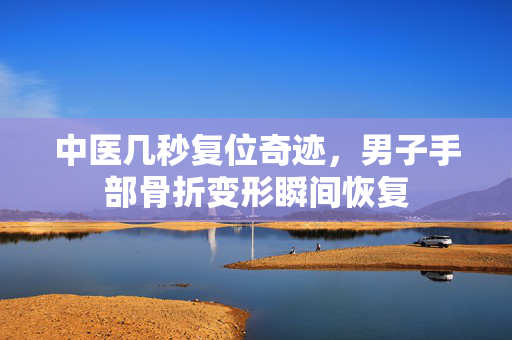 中医几秒复位奇迹，男子手部骨折变形瞬间恢复