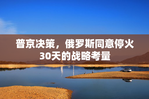 普京决策，俄罗斯同意停火30天的战略考量