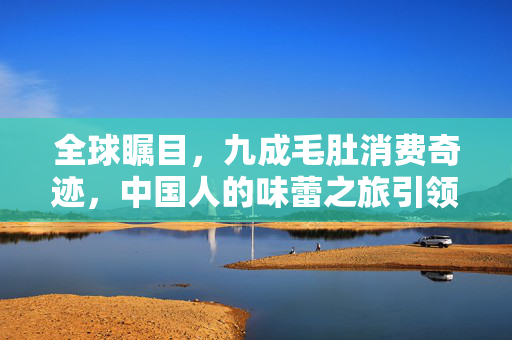 全球瞩目，九成毛肚消费奇迹，中国人的味蕾之旅引领全球