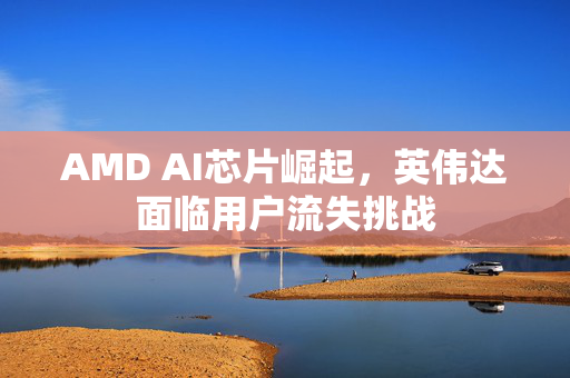 AMD AI芯片崛起，英伟达面临用户流失挑战
