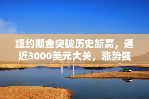 纽约期金突破历史新高，逼近3000美元大关，涨势强劲不减。