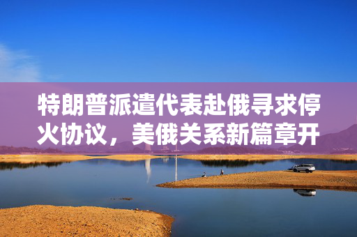 特朗普派遣代表赴俄寻求停火协议，美俄关系新篇章开启