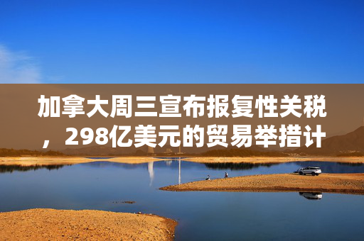 加拿大周三宣布报复性关税，298亿美元的贸易举措计划出炉