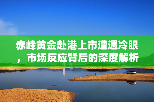 赤峰黄金赴港上市遭遇冷眼，市场反应背后的深度解析
