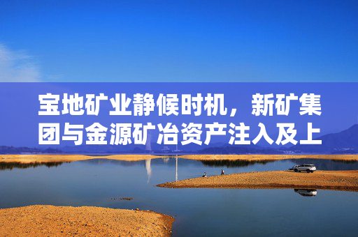 宝地矿业静候时机，新矿集团与金源矿冶资产注入及上市计划仍待揭晓