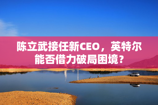陈立武接任新CEO，英特尔能否借力破局困境？
