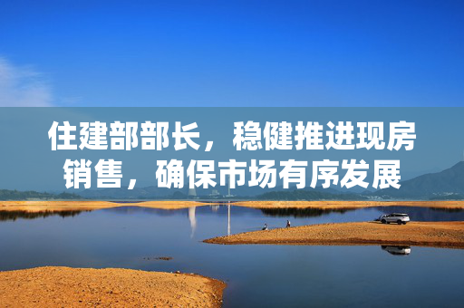 住建部部长，稳健推进现房销售，确保市场有序发展