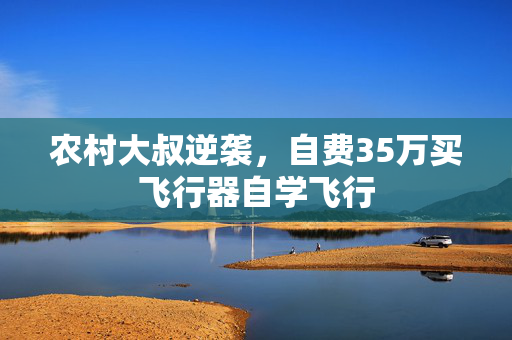 农村大叔逆袭，自费35万买飞行器自学飞行