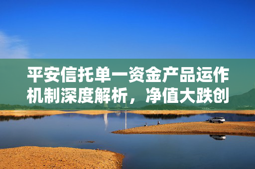 平安信托单一资金产品运作机制深度解析，净值大跌创新低后的运营逻辑