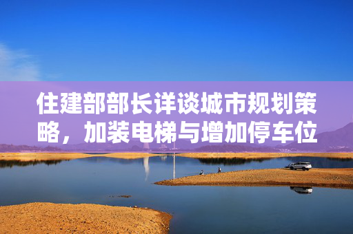 住建部部长详谈城市规划策略，加装电梯与增加停车位