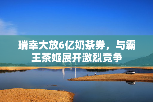 瑞幸大放6亿奶茶券，与霸王茶姬展开激烈竞争