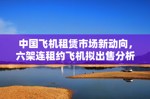 中国飞机租赁市场新动向，六架连租约飞机拟出售分析