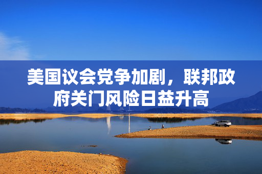 美国议会党争加剧，联邦政府关门风险日益升高