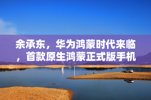 余承东，华为鸿蒙时代来临，首款原生鸿蒙正式版手机即将发布。