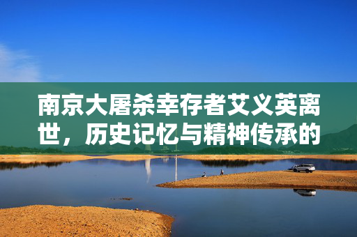南京大屠杀幸存者艾义英离世，历史记忆与精神传承的遗憾